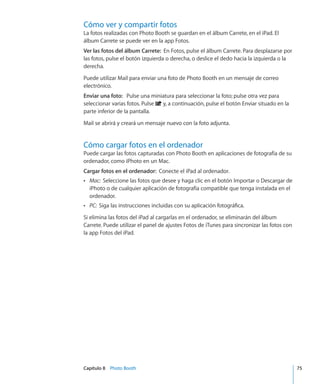 Capítulo 8    Photo Booth	 75
Cómo ver y compartir fotos
La fotos realizadas con Photo Booth se guardan en el álbum Carrete, en el iPad. El
álbum Carrete se puede ver en la app Fotos.
Ver las fotos del álbum Carrete:  En Fotos, pulse el álbum Carrete. Para desplazarse por
las fotos, pulse el botón izquierda o derecha, o deslice el dedo hacia la izquierda o la
derecha.
Puede utilizar Mail para enviar una foto de Photo Booth en un mensaje de correo
electrónico.
Enviar una foto:  Pulse una miniatura para seleccionar la foto; pulse otra vez para
seleccionar varias fotos. Pulse y, a continuación, pulse el botón Enviar situado en la
parte inferior de la pantalla.
Mail se abrirá y creará un mensaje nuevo con la foto adjunta.
Cómo cargar fotos en el ordenador
Puede cargar las fotos capturadas con Photo Booth en aplicaciones de fotografía de su
ordenador, como iPhoto en un Mac.
Cargar fotos en el ordenador:  Conecte el iPad al ordenador.
ÂÂ Mac:  Seleccione las fotos que desee y haga clic en el botón Importar o Descargar de
iPhoto o de cualquier aplicación de fotografía compatible que tenga instalada en el
ordenador.
ÂÂ PC:  Siga las instrucciones incluidas con su aplicación fotográfica.
Si elimina las fotos del iPad al cargarlas en el ordenador, se eliminarán del álbum
Carrete. Puede utilizar el panel de ajustes Fotos de iTunes para sincronizar las fotos con
la app Fotos del iPad.
 