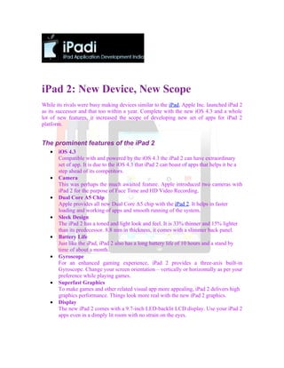 iPad 2: New Device, New Scope
While its rivals were busy making devices similar to the iPad, Apple Inc. launched iPad 2
as its successor and that too within a year. Complete with the new iOS 4.3 and a whole
lot of new features, it increased the scope of developing new set of apps for iPad 2
platform.


The prominent features of the iPad 2
   •   iOS 4.3
       Compatible with and powered by the iOS 4.3 the iPad 2 can have extraordinary
       set of app. It is due to the iOS 4.3 that iPad 2 can boast of apps that helps it be a
       step ahead of its competitors.
   •   Camera
       This was perhaps the much awaited feature. Apple introduced two cameras with
       iPad 2 for the purpose of Face Time and HD Video Recording.
   •   Dual Core A5 Chip
       Apple provides all new Dual Core A5 chip with the iPad 2. It helps in faster
       loading and working of apps and smooth running of the system.
   •   Sleek Design
       The iPad 2 has a toned and light look and feel. It is 33% thinner and 15% lighter
       than its predecessor. 8.8 mm in thickness, it comes with a slimmer back panel.
   •   Battery Life
       Just like the iPad, iPad 2 also has a long battery life of 10 hours and a stand by
       time of about a month.
   •   Gyroscope
       For an enhanced gaming experience, iPad 2 provides a three-axis built-in
       Gyroscope. Change your screen orientation – vertically or horizontally as per your
       preference while playing games.
   •   Superfast Graphics
       To make games and other related visual app more appealing, iPad 2 delivers high
       graphics performance. Things look more real with the new iPad 2 graphics.
   •   Display
       The new iPad 2 comes with a 9.7-inch LED-backlit LCD display. Use your iPad 2
       apps even in a dimply lit room with no strain on the eyes.
 