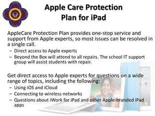 Apple Care Protection
                     Plan for iPad
AppleCare Protection Plan provides one-stop service and
support from Apple experts, so most issues can be resolved in
a single call.
– Direct access to Apple experts
– Beyond the Box will attend to all repairs. The school IT support
  group will assist students with repair.

Get direct access to Apple experts for questions on a wide
range of topics, including the following:
– Using iOS and iCloud
– Connecting to wireless networks
– Questions about iWork for iPad and other Apple-branded iPad
  apps
 