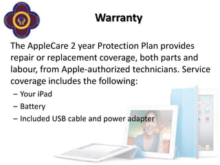 Warranty

The AppleCare 2 year Protection Plan provides
repair or replacement coverage, both parts and
labour, from Apple-authorized technicians. Service
coverage includes the following:
– Your iPad
– Battery
– Included USB cable and power adapter
 