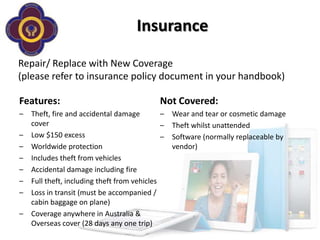 Insurance

Repair/ Replace with New Coverage
(please refer to insurance policy document in your handbook)

Features:                                    Not Covered:
–   Theft, fire and accidental damage         –   Wear and tear or cosmetic damage
    cover                                     –   Theft whilst unattended
–   Low $150 excess                           –   Software (normally replaceable by
–   Worldwide protection                          vendor)
–   Includes theft from vehicles
–   Accidental damage including fire
–   Full theft, including theft from vehicles
–   Loss in transit (must be accompanied /
    cabin baggage on plane)
–   Coverage anywhere in Australia &
    Overseas cover (28 days any one trip)
 