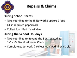 Repairs & Claims

During School Terms
– Take your iPad to the IT Network Support Group
– Fill in required paperwork
– Collect loan iPad if available
During the School Holidays
– Take your iPad to Beyond the Box, located at:
  1 Puckle Street, Moonee Ponds
– Complete paperwork & collect loan iPad (if available)
 