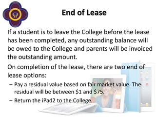 End of Lease

If a student is to leave the College before the lease
has been completed, any outstanding balance will
be owed to the College and parents will be invoiced
the outstanding amount.
On completion of the lease, there are two end of
lease options:
– Pay a residual value based on fair market value. The
  residual will be between $1 and $75.
– Return the iPad2 to the College.
 