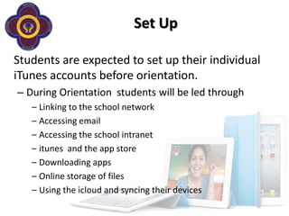 Set Up

Students are expected to set up their individual
iTunes accounts before orientation.
– During Orientation students will be led through
   – Linking to the school network
   – Accessing email
   – Accessing the school intranet
   – itunes and the app store
   – Downloading apps
   – Online storage of files
   – Using the icloud and syncing their devices
 