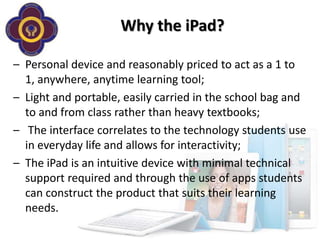 Why the iPad?

– Personal device and reasonably priced to act as a 1 to
  1, anywhere, anytime learning tool;
– Light and portable, easily carried in the school bag and
  to and from class rather than heavy textbooks;
– The interface correlates to the technology students use
  in everyday life and allows for interactivity;
– The iPad is an intuitive device with minimal technical
  support required and through the use of apps students
  can construct the product that suits their learning
  needs.
 