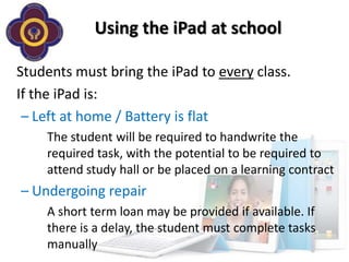 Using the iPad at school

Students must bring the iPad to every class.
If the iPad is:
 – Left at home / Battery is flat
    The student will be required to handwrite the
    required task, with the potential to be required to
    attend study hall or be placed on a learning contract
– Undergoing repair
    A short term loan may be provided if available. If
    there is a delay, the student must complete tasks
    manually
 