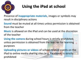 Using the iPad at school

Presence of inappropriate materials, images or symbols may
result in disciplinary actions
Sound must be muted at all times unless permission is obtained
from the teacher
Music is allowed on the iPad and can be used at the discretion
of the teacher
Using the camera during school hours is strictly prohibited,
unless permission is obtained from the teacher for learning
purposes
Uploading pictures or videos of school-related events on the
iPad to online media sharing sites (e.g. Facebook) is strictly
prohibited
 