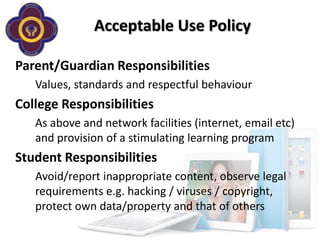 Acceptable Use Policy

Parent/Guardian Responsibilities
   Values, standards and respectful behaviour
College Responsibilities
   As above and network facilities (internet, email etc)
   and provision of a stimulating learning program
Student Responsibilities
   Avoid/report inappropriate content, observe legal
   requirements e.g. hacking / viruses / copyright,
   protect own data/property and that of others
 