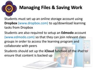 Managing Files & Saving Work

Students must set up an online storage account using
Dropbox (www.dropbox.com) to up/download learning
tasks from Dropbox
Students are also required to setup an Edmodo account
(www.edmodo.com) so that they can join relevant class
groups in order to access the learning program and
collaborate with peers
Students should set up the iCloud function of the iPad to
ensure that content is backed up
 
