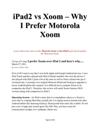 iPad2 vs Xoom – Why
   I Prefer Motorola
         Xoom
  A user shares his views on the Motorola Xoom vs the iPad2 and why he prefers
                                the Motorola Xoom.


5.0 out of 5 stars I     prefer Xoom over iPad 2 and here's why....,
March 27, 2011
By Lenny D (Akron, OH)


First of all I want to say that I own both Apple and Google/Android devices. I own
iPod Touch and have played with iPad of family member who own the device. I
also played with iPad 2 quite a bit at the store as well as from a friend who got it
on launch day. I currently own original Motorola Droid and looking to upgrade to
newer Android phone this summer. It is difficult not to compare Xoom to its
competitor aka iPad 2. Therefore, this review will entail Xoom features (Wifi
version) along with comparison to iPad 2.

Operating System - An iPad is more akin to a smartphone where as a Xoom is
more akin to a laptop (Best Buy actually has it in laptop section instead with other
Android tablets like Samsung Galaxy). Honeycomb feels more like a tablet. It's not
just a row of apps and wasted space like iOS. Plus, you have room for
customization (widget, live wallpaper, theme etc).



                                     Page 1 of 16
 