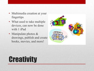 Creativity
• Multimedia creation at your
fingertips
• What used to take multiple
devices, can now be done
with 1 iPad
• Manipulate photos &
drawings, publish and create
books, movies, and more!
 