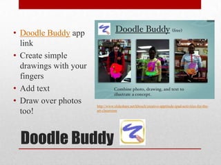 Doodle Buddy
• Doodle Buddy app
link
• Create simple
drawings with your
fingers
• Add text
• Draw over photos
too!
http://www.slideshare.net/kbosch/creative-apptitude-ipad-activities-for-the-
art-classroom
 