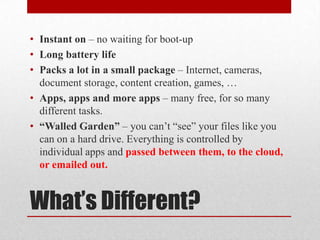 What’s Different?
• Instant on – no waiting for boot-up
• Long battery life
• Packs a lot in a small package – Internet, cameras,
document storage, content creation, games, …
• Apps, apps and more apps – many free, for so many
different tasks.
• “Walled Garden” – you can’t “see” your files like you
can on a hard drive. Everything is controlled by
individual apps and passed between them, to the cloud,
or emailed out.
 