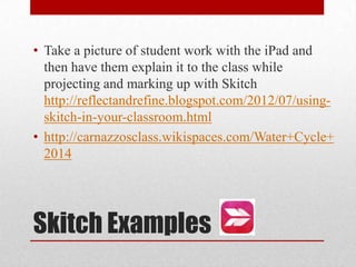 Skitch Examples
• Take a picture of student work with the iPad and
then have them explain it to the class while
projecting and marking up with Skitch
http://reflectandrefine.blogspot.com/2012/07/using-
skitch-in-your-classroom.html
• http://carnazzosclass.wikispaces.com/Water+Cycle+
2014
 