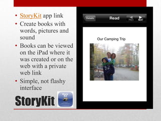 StoryKit
• StoryKit app link
• Create books with
words, pictures and
sound
• Books can be viewed
on the iPad where it
was created or on the
web with a private
web link
• Simple, not flashy
interface
 