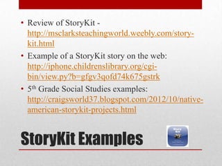 StoryKit Examples
• Review of StoryKit -
http://msclarksteachingworld.weebly.com/story-
kit.html
• Example of a StoryKit story on the web:
http://iphone.childrenslibrary.org/cgi-
bin/view.py?b=gfgv3qofd74k675gstrk
• 5th Grade Social Studies examples:
http://craigsworld37.blogspot.com/2012/10/native-
american-storykit-projects.html
 