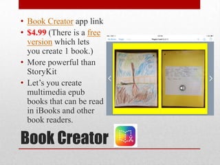 Book Creator
• Book Creator app link
• $4.99 (There is a free
version which lets
you create 1 book.)
• More powerful than
StoryKit
• Let’s you create
multimedia epub
books that can be read
in iBooks and other
book readers.
 