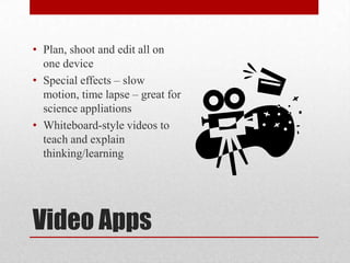 Video Apps
• Plan, shoot and edit all on
one device
• Special effects – slow
motion, time lapse – great for
science appliations
• Whiteboard-style videos to
teach and explain
thinking/learning
 
