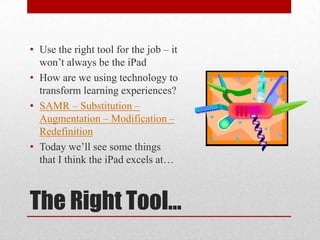 The Right Tool…
• Use the right tool for the job – it
won’t always be the iPad
• How are we using technology to
transform learning experiences?
• SAMR – Substitution –
Augmentation – Modification –
Redefinition
• Today we’ll see some things
that I think the iPad excels at…
 