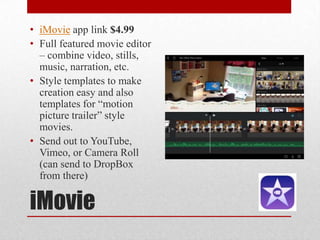 iMovie
• iMovie app link $4.99
• Full featured movie editor
– combine video, stills,
music, narration, etc.
• Style templates to make
creation easy and also
templates for “motion
picture trailer” style
movies.
• Send out to YouTube,
Vimeo, or Camera Roll
(can send to DropBox
from there)
 