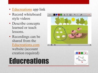 Educreations
• Educreations app link
• Record whiteboard
style videos
• Describe concepts
learned or teach
lessons.
• Recordings can be
shared from the
Educreations.com
website (account
creation required)
 
