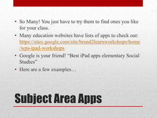 Subject Area Apps
• So Many! You just have to try them to find ones you like
for your class.
• Many education websites have lists of apps to check out:
https://sites.google.com/site/brand2learnworkshops/home
/wps-ipad-workshops
• Google is your friend! “Best iPad apps elementary Social
Studies”
• Here are a few examples…
 