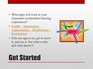 Get Started
• What apps will work in your
classroom to transform learning
experiences?
• SAMR – Substitution –
Augmentation – Modification –
Redefinition
• Pick one app to try, get to know
it, and use it. See what works
and what doesn’t!
 