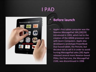 I PAD
   • Before launch

   •   Apple's first tablet computer was the
       Newton MessagePad 100,[28][29]
       introduced in 1993, which led to the
       creation of the ARM6 processor core
       with Acorn Computers. Apple also
       developed a prototype PowerBook
       Duo-based tablet, the PenLite, but
       decided not to sell it in order to avoid
       hurting MessagePad sales.[30] Apple
       released several more Newton-based
       PDAs; the final one, the MessagePad
       2100, was discontinued in 1998
 