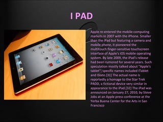 I PAD
   •   Apple re-entered the mobile-computing
       markets in 2007 with the iPhone. Smaller
       than the iPad but featuring a camera and
       mobile phone, it pioneered the
       multitouch finger-sensitive touchscreen
       interface of Apple's iOS mobile operating
       system. By late 2009, the iPad's release
       had been rumored for several years. Such
       speculation mostly talked about "Apple's
       tablet"; specific names included iTablet
       and iSlate.[31] The actual name is
       reportedly a homage to the Star Trek
       PADD, a fictional device very similar in
       appearance to the iPad.[32] The iPad was
       announced on January 27, 2010, by Steve
       Jobs at an Apple press conference at the
       Yerba Buena Center for the Arts in San
       Francisco
 