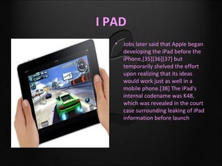 I PAD
   •   Jobs later said that Apple began
       developing the iPad before the
       iPhone,[35][36][37] but
       temporarily shelved the effort
       upon realizing that its ideas
       would work just as well in a
       mobile phone.[38] The iPad's
       internal codename was K48,
       which was revealed in the court
       case surrounding leaking of iPad
       information before launch
 