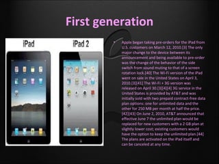First generation
        •   Apple began taking pre-orders for the iPad from
            U.S. customers on March 12, 2010.[3] The only
            major change to the device between its
            announcement and being available to pre-order
            was the change of the behavior of the side
            switch from sound muting to that of a screen
            rotation lock.[40] The Wi-Fi version of the iPad
            went on sale in the United States on April 3,
            2010.[3][41] The Wi-Fi + 3G version was
            released on April 30.[3][4][4] 3G service in the
            United States is provided by AT&T and was
            initially sold with two prepaid contract-free data
            plan options: one for unlimited data and the
            other for 250 MB per month at half the price.
            [42][43] On June 2, 2010, AT&T announced that
            effective June 7 the unlimited plan would be
            replaced for new customers with a 2 GB plan at
            slightly lower cost; existing customers would
            have the option to keep the unlimited plan.[44]
            The plans are activated on the iPad itself and
            can be canceled at any time.
 
