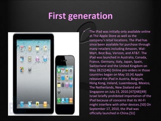 First generation
        •   The iPad was initially only available online
            at The Apple Store as well as the
            company's retail locations. The iPad has
            since been available for purchase through
            many retailers including Amazon, Wal-
            Mart, Best Buy, Verizon, and AT&T. The
            iPad was launched in Australia, Canada,
            France, Germany, Italy, Japan, Spain,
            Switzerland and the United Kingdom on
            May 28.[5][46] Online pre-orders in those
            countries began on May 10.[4] Apple
            released the iPad in Austria, Belgium,
            Hong Kong, Ireland, Luxembourg, Mexico,
            The Netherlands, New Zealand and
            Singapore on July 23, 2010.[47][48][49]
            Israel briefly prohibited importation of the
            iPad because of concerns that its Wi-Fi
            might interfere with other devices.[50] On
            September 17, 2010, the iPad was
            officially launched in China.[51]
 