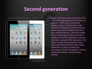Second generation
         •   Apple's CEO Steve Jobs unveiled the iPad
             2, the second generation of the device, at
             a March 2, 2011, press conference,
             despite being on medical leave at the
             time.[56][57] About 33% thinner than its
             predecessor and 15% lighter, the iPad 2
             has a better processor, a dual core Apple
             A5 that Apple says is twice as fast as its
             predecessor for CPU operations and up to
             nine times as fast for GPU operations. The
             iPad 2 includes front and back cameras
             that support the FaceTime video calling
             application, as well as a three-axis
             gyroscope. It retains the original's 10-hour
             battery life and has a similar pricing
             scheme.
 