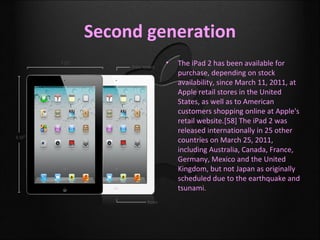 Second generation
         •   The iPad 2 has been available for
             purchase, depending on stock
             availability, since March 11, 2011, at
             Apple retail stores in the United
             States, as well as to American
             customers shopping online at Apple's
             retail website.[58] The iPad 2 was
             released internationally in 25 other
             countries on March 25, 2011,
             including Australia, Canada, France,
             Germany, Mexico and the United
             Kingdom, but not Japan as originally
             scheduled due to the earthquake and
             tsunami.
 