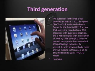 Third generation
        •   The successor to the iPad 2 was
            unveiled on March 7, 2012 by Apple
            CEO Tim Cook at the Yerba Buena
            Center for the Arts.[60][61] The new
            iPad sports the new dual core A5X
            processor with quad-core graphics,
            and a Retina Display with a resolution
            of 2048 by 1536 pixels[62] (over 50
            percent more pixels than a standard
            1920×1080 high definition TV
            screen). As with previous iPads, there
            are two models, in this case a Wi-Fi
            only model and a Wi-Fi + 4G LTE
            model.
        •   Hardware
 