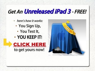 Get An Unreleased iPad 3 - FREE!
     ●
         here's how it works:
         ●
               You Sign Up,
             ●
                You Test It,
     ●
             YOU KEEP IT!
 ●
     CLICK HERE
     to get yours now!
 