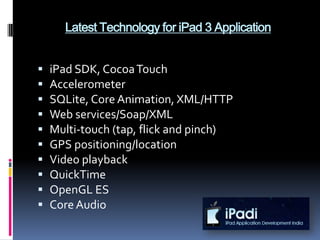 Latest Technology for iPad 3 Application


   iPad SDK, Cocoa Touch
   Accelerometer
   SQLite, Core Animation, XML/HTTP
   Web services/Soap/XML
   Multi-touch (tap, flick and pinch)
   GPS positioning/location
   Video playback
   QuickTime
   OpenGL ES
   Core Audio
 