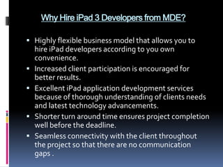 Why Hire iPad 3 Developers from MDE?

 Highly flexible business model that allows you to
    hire iPad developers according to you own
    convenience.
   Increased client participation is encouraged for
    better results.
   Excellent iPad application development services
    because of thorough understanding of clients needs
    and latest technology advancements.
   Shorter turn around time ensures project completion
    well before the deadline.
   Seamless connectivity with the client throughout
    the project so that there are no communication
    gaps .
 