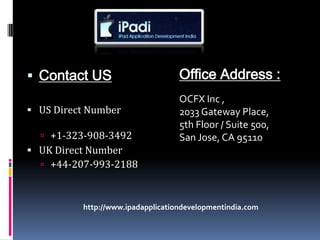  Contact US                       Office Address :
                                   OCFX Inc ,
 US Direct Number                 2033 Gateway Place,
                                   5th Floor / Suite 500,
   +1-323-908-3492                San Jose, CA 95110
 UK Direct Number
   +44-207-993-2188



          http://www.ipadapplicationdevelopmentindia.com
 