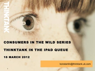 CONSUMERS IN THE WILD SERIES

THINKTANK IN THE IPAD QUEUE

16 MARCH 2012

                       konstantin@thinktank.uk.com
 1
 
