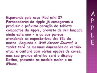 Esperando pelo novo iPad mini 2?
Fornecedores da Apple já começaram a
produzir a próxima geração de tablets
compactos da Apple, prevista de ser lançada
ainda este ano - e ao que parece,
atendendo as expectativas dos fãs da
marca. Segundo o Wall Street Journal, o
tablet terá as mesmas dimensões da versão
atual e contará com várias opções de cores,
mas seu grande atrativo será o display
Retina, presente no modelo maior e no
iPhone.
A
P
P
L
E
 