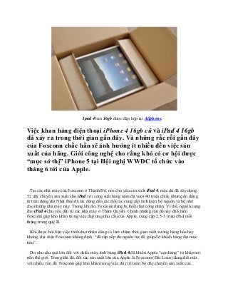 Ipad 4 bản 16gb được đập hộp tại Allphone.

Việc khan hàng điện thoại iPhone 4 16gb cũ và iPad 4 16gb
đã xảy ra trong thời gian gần đây. Và những rắc rối gần đây
của Foxconn chắc hẳn sẽ ảnh hưởng ít nhiều đến việc sản
xuất của hãng. Giới công nghệ cho rằng khó có cơ hội được
“mục sở thị” iPhone 5 tại Hội nghị WWDC tổ chức vào
tháng 6 tới của Apple.


  Tại các nhà máy của Foxconn ở Thành Đô, nơi chủ yếu sản xuất iPad 4, mặc dù đã xây dựng
52 dây chuyền sản xuất cho iPad với công suất hàng năm đã vượt 40 triệu chiếc nhưng do động
từ trận động đất Nhật Bản đã tác động đến các đối tác cung cấp linh kiện bộ nguồn và bộ nhớ
cho những nhà máy này. Trong khi đó, Foxconn đang bị thiếu hụt công nhân. Vì thế, nguồn cung
cho iPad 4 chủ yếu đến từ các nhà máy ở Thâm Quyến. Chính những vấn đề này đã khiến
Foxconn gặp khó khăn trong việc đáp ứng nhu cầu của Apple, cung cấp 2,5-3 triệu iPad mỗi
tháng trong quý II.

  Khi được hỏi liệu việc thiếu hụt nhân công có làm chậm thời gian xuất xưởng hàng hóa hay
không, đại diện Foxconn khẳng định: “đã sắp xếp đủ nguồn lực để giúp đỡ khách hàng đạt mục
tiêu”.

  Do nhu cầu quá lớn đối với chiếc máy tính bảng iPad 4 đã khiến Apple “cạn hàng” từ khắp nơi
trên thế giới. Trong khi đó, đối tác sản xuất lớn của Apple là Foxconn (Đài Loan) đang đối mặt
với nhiều vấn đề. Foxconn gặp khó khăn trong việc duy trì toàn bộ dây chuyền sản xuất của
 