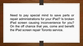 Need to pay special mind to save parts or
repair administrations for your iPad? Is broken
iPad screen causing inconvenience for you?
On the off chance that yes, come and benefit
the iPad screen repair Toronto service.
 