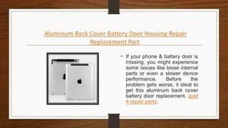 Aluminum Back Cover Battery Door Housing Repair
Replacement Part
• If your phone & battery door is
missing, you might experience
some issues like loose internal
parts or even a slower device
performance. Before the
problem gets worse, it ideal to
get this aluminum back cover
battery door replacement. ipad
4 repair parts.
 