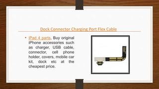 Dock Connector Charging Port Flex Cable
• iPad 4 parts, Buy original
iPhone accessories such
as charger, USB cable,
connector, cell phone
holder, covers, mobile car
kit, dock etc at the
cheapest price.
 