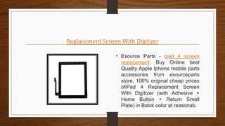 Replacement Screen With Digitizer
• Esource Parts - ipad 4 screen
replacement, Buy Online best
Quality Apple Iphone mobile parts
accessories from esourceparts
store, 100% original cheap prices
ofiPad 4 Replacement Screen
With Digitizer (with Adhesive +
Home Button + Return Small
Plate) in Balck color at reasonab.
 