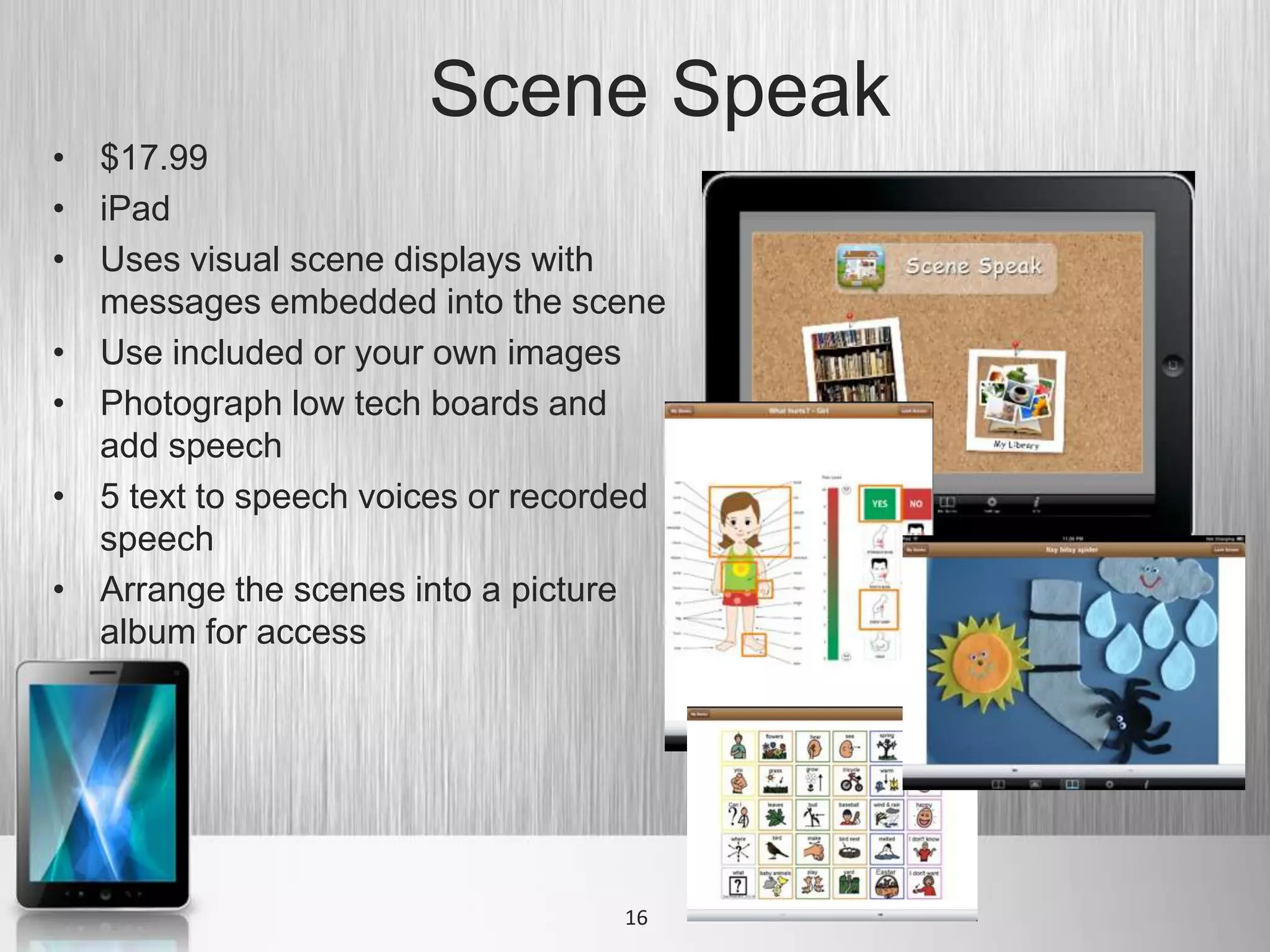 Scene Speak
• $17.99
• iPad
• Uses visual scene displays with
  messages embedded into the scene
• Use included or your own images
• Photograph low tech boards and
  add speech
• 5 text to speech voices or recorded
  speech
• Arrange the scenes into a picture
  album for access




                                  16
 