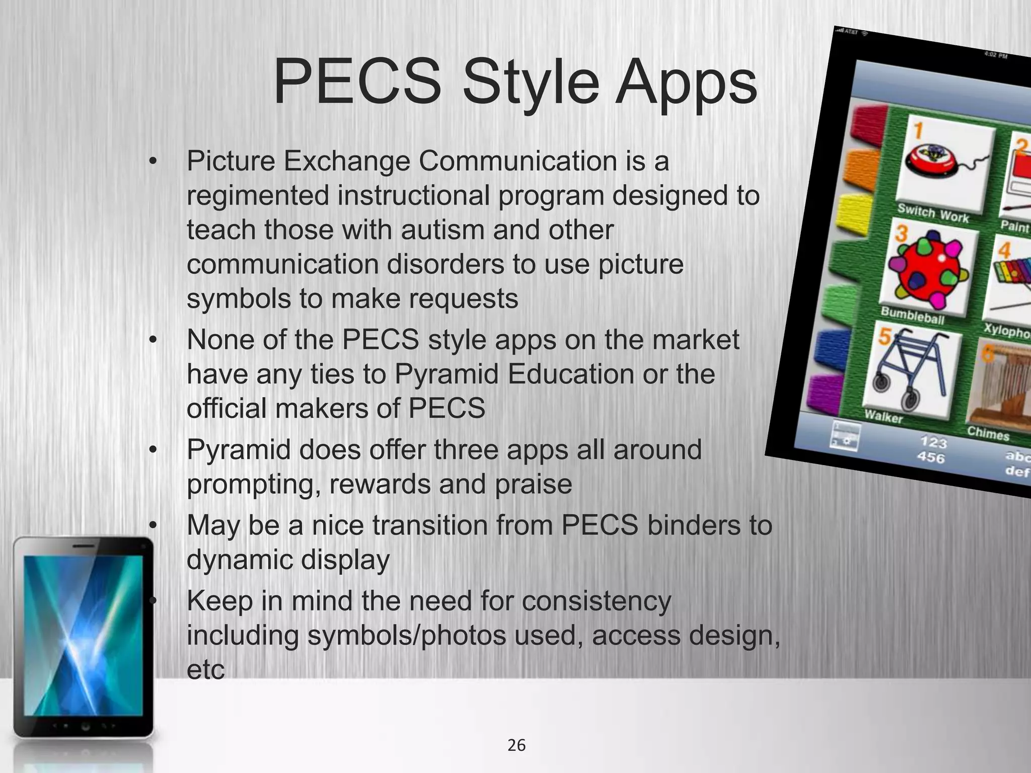 PECS Style Apps
• Picture Exchange Communication is a
  regimented instructional program designed to
  teach those with autism and other
  communication disorders to use picture
  symbols to make requests
• None of the PECS style apps on the market
  have any ties to Pyramid Education or the
  official makers of PECS
• Pyramid does offer three apps all around
  prompting, rewards and praise
• May be a nice transition from PECS binders to
  dynamic display
• Keep in mind the need for consistency
  including symbols/photos used, access design,
  etc

                          26
 