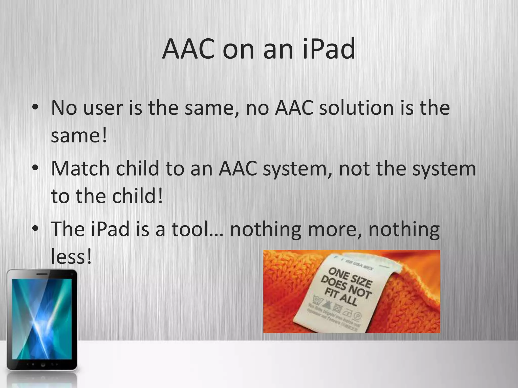 AAC on an iPad
• No user is the same, no AAC solution is the
  same!
• Match child to an AAC system, not the system
  to the child!
• The iPad is a tool… nothing more, nothing
  less!
 