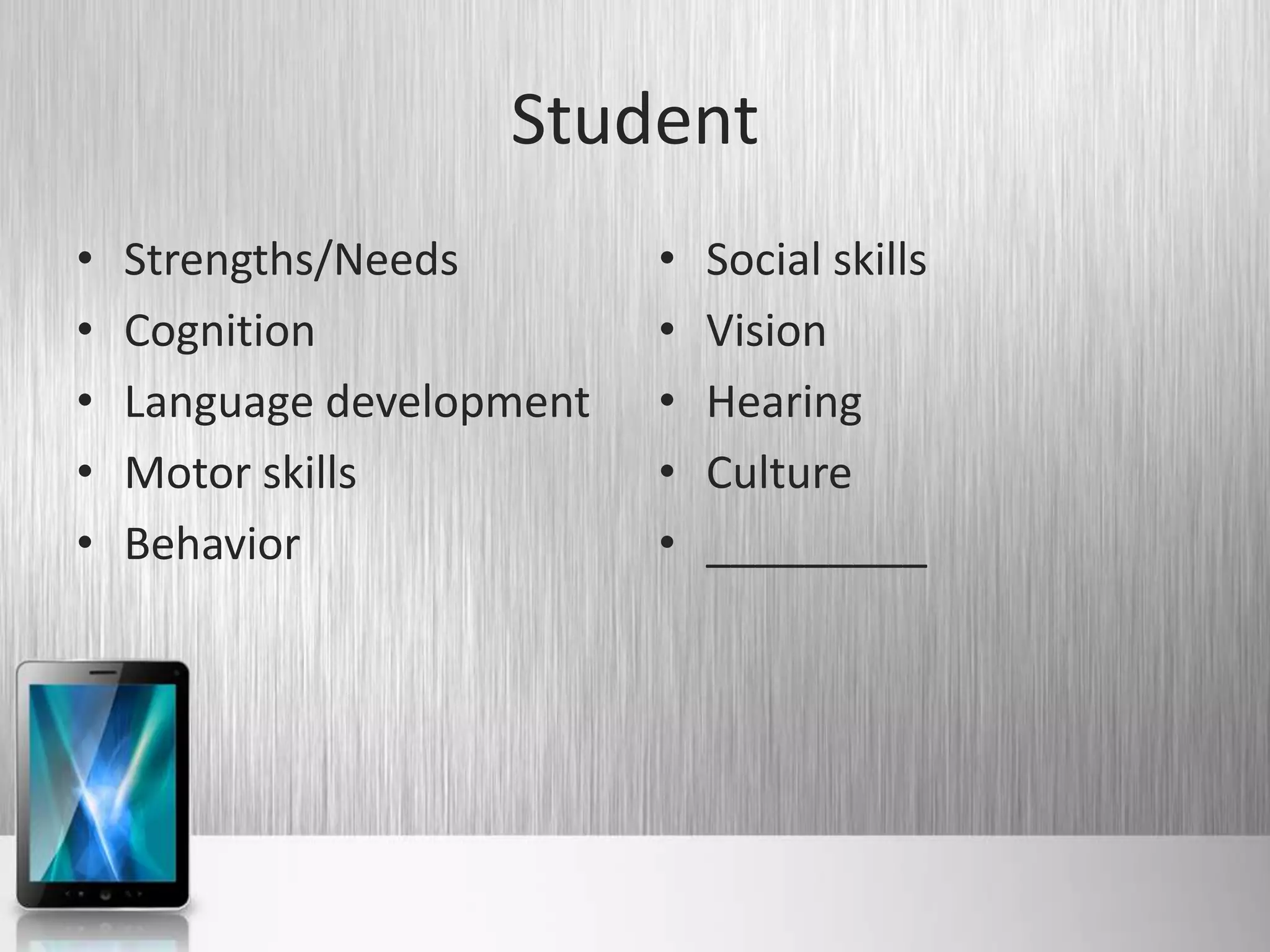 Student
•   Strengths/Needs        •   Social skills
•   Cognition              •   Vision
•   Language development   •   Hearing
•   Motor skills           •   Culture
•   Behavior               •   _________
 